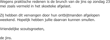 Wegens praktische redenen is de brunch van de jins op zondag 23 mei zoals vermeld in het skoeteke afgelast.

Zij hebben dit vervangen door hun ontbijtmanden afgelopen weekend. Hopelijk hebben jullie daarvan kunnen smullen.

Vriendelijke scoutsgroeten,

de jins.