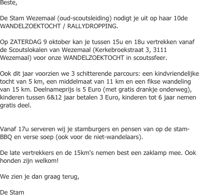 Beste,De Stam Wezemaal (oud-scoutsleiding) nodigt je uit op haar 10de WANDELZOEKTOCHT / RALLYDROPPING.Op ZATERDAG 9 oktober kan je tussen 15u en 18u vertrekken vanaf de Scoutslokalen van Wezemaal (Kerkebroekstraat 3, 3111 Wezemaal) voor onze WANDELZOEKTOCHT in scoutssfeer.Ook dit jaar voorzien we 3 schitterende parcours: een kindvriendelijke tocht van 5 km, een middelmaat van 11 km en een fikse wandeling van 15 km. Deelnameprijs is 5 Euro (met gratis drankje onderweg), kinderen tussen 6&12 jaar betalen 3 Euro, kinderen tot 6 jaar nemen gratis deel.Vanaf 17u serveren wij je stamburgers en pensen van op de stam-BBQ en verse soep (ook voor de niet-wandelaars).  De late vertrekkers en de 15km's nemen best een zaklamp mee. Ook honden zijn welkom!   We zien je dan graag terug,  De Stam