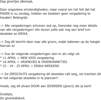 Dag givertjes allemaal,   Door ongeziene omstandigheden, maar vooral om het feit dat het PASEN is nu zondag, hebben we besloten geen vergadering te houden! Belangrijk:  -> Alle vergaderingen schuiven wat op, hieronder nog meer details van alle vergaderingen! We sturen jullie ook nog een brief ivm skoeteke en ERIKA.   -> Zeg dit bericht door naar alle givers, zodat iedereen op de hoogte hiervan is!   -> Dus de volgende vergaderingen zien er als volgt uit:  * 11 APRIL = NEW KIDS vergadering * 18 APRIL = VRIENDJES & VRIENDINNETJES * 23 - 24 - 25 APRIL = ERIKA-WEEKEND   -> De ZEESCOUTS vergadering dit skoeteke valt weg, we trachten dit in het volgende skoeteke in te plannen!!   Vwala, zeg dit alvast DOOR aan IEDEREEN (givers) die je kent!   Groetjes,  De giverleididuck
